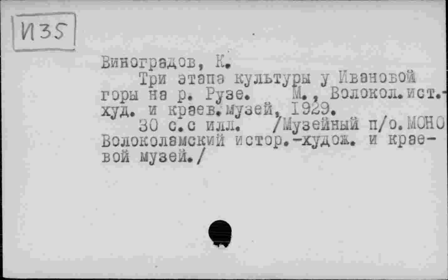 ﻿
Виноградов, К.
Три этапа культуры у Ивановой горы на р. Рузе, м., Волокол. ист.-худ. и краев.музей, 1939.
30 с^с илл. /Музейный п/о. МОНО Волоколамский истар.-худо&. и краевой музей./